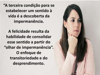 “A terceira condição para se 
estabelecer um sentido à 
vida é a descoberta da 
impermanência. 
A felicidade resulta da 
habilidade de consolidar 
esse sentido a partir do 
“olhar de impermanência”. 
O enfoque de 
transitoriedade e do 
desprendimento. 
 