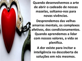 Quando desenvolvemos a arte 
de abrir o cadeado de nossas 
mazelas, soltamo-nos para 
novas vivências. 
Desprendemos das velhas 
amarras mentais, os complexos 
afetivos, dos condicionamentos. 
Quando aprendemos a lidar 
com nossos valores, a vida se 
plenifica. 
A dor existe para incitar a 
inteligência na descoberta de 
soluções em nós mesmos. 
 