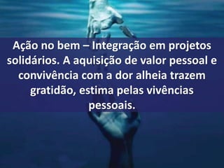Ação no bem – Integração em projetos 
solidários. A aquisição de valor pessoal e 
convivência com a dor alheia trazem 
gratidão, estima pelas vivências 
pessoais. 
 