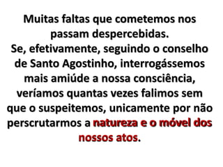 Muitas faltas que cometemos nos 
passam despercebidas. 
Se, efetivamente, seguindo o conselho 
de Santo Agostinho, interrogássemos 
mais amiúde a nossa consciência, 
veríamos quantas vezes falimos sem 
que o suspeitemos, unicamente por não 
perscrutarmos a natureza e o móvel dos 
nossos atos 
atos. 
 