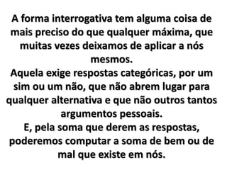 A forma interrogativa tem alguma coisa de 
mais preciso do que qualquer máxima, que 
muitas vezes deixamos de aplicar a nós 
mesmos. 
Aquela exige respostas categóricas, por um 
sim ou um não, que não abrem lugar para 
qualquer alternativa e que não outros tantos 
argumentos pessoais. 
E, pela soma que derem as respostas, 
poderemos computar a soma de bem ou de 
mal que existe em nós. 
 