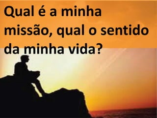 Qual é a minha 
missão, qual o sentido 
da minha vida? 
 