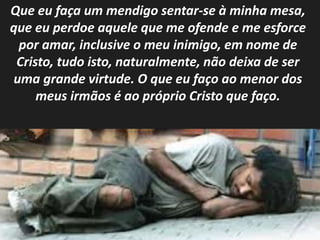 Que eu faça um mendigo sentar-se à minha mesa, 
que eu perdoe aquele que me ofende e me esforce 
por amar, inclusive o meu inimigo, em nome de 
Cristo, tudo isto, naturalmente, não deixa de ser 
uma grande virtude. O que eu faço ao menor dos 
meus irmãos é ao próprio Cristo que faço. 
 