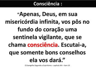 Consciência : 
“Apenas, Deus, em sua 
misericórdia infinita, vos pôs no 
fundo do coração uma 
sentinela vigilante, que se 
chama consciência. Escutai-a, 
que somente bons conselhos 
ela vos dará.” 
O Evangelho Segundo o Espiritismo – capítulo XIII – item 10 
 