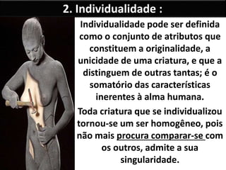 2. Individualidade : 
Individualidade pode ser definida 
como o conjunto de atributos que 
constituem a originalidade, a 
unicidade de uma criatura, e que a 
distinguem de outras tantas; é o 
somatório das características 
inerentes à alma humana. 
Toda criatura que se individualizou 
tornou-se um ser homogêneo, pois 
não mais procura comparar-se com 
os outros, admite a sua 
singularidade. 
 