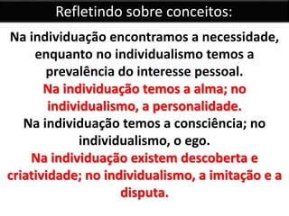 Refletindo sobre conceitos: 
Na individuação encontramos a necessidade, 
enquanto no individualismo temos a 
prevalência do interesse pessoal. 
Na individuação temos a alma; no 
individualismo, a personalidade. 
Na individuação temos a consciência; no 
individualismo, o ego. 
Na individuação existem descoberta e 
criatividade; no individualismo, a imitação e a 
disputa. 
 