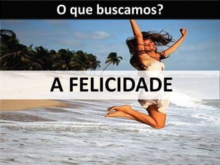 O que buscamos? 
A FELICIDADE 
 
