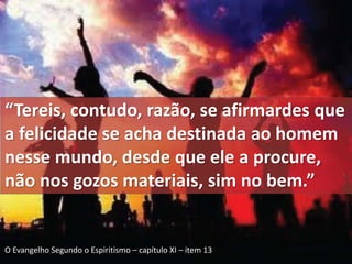 “Tereis, contudo, razão, se afirmardes que 
a felicidade se acha destinada ao homem 
nesse mundo, desde que ele a procure, 
não nos gozos materiais, sim no bem.” 
O Evangelho Segundo o Espiritismo – capítulo XI – item 13 
 