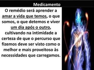 Medicamento 
O remédio será aprender a 
amar a vida que temos, o que 
somos, o que detemos e viver 
um dia após o outro, 
cultivando na intimidade a 
certeza de que o percurso que 
fizemos deve ser visto como o 
melhor e mais proveitoso às 
necessidades que carregamos. 
 