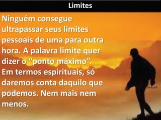Limites 
Ninguém consegue 
ultrapassar seus limites 
pessoais de uma para outra 
hora. A palavra limite quer 
dizer o “ponto máximo”. 
Em termos espirituais, só 
daremos conta daquilo que 
podemos. Nem mais nem 
menos. 
 
