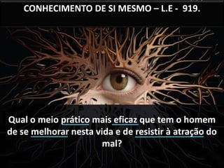 CONHECIMENTO DE SI MESMO – L.E - 919. 
Qual o meio prático mais eficaz que tem o homem 
de se melhorar nesta vida e de resistir à atração do 
mal? 
 