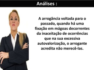 Análises : 
A arrogância voltada para o 
passado, quando há uma 
fixação em mágoas decorrentes 
da inaceitação de ocorrências 
que na sua excessiva 
autovalorização, o arrogante 
acredita não merecê-las. 
 