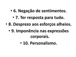 • 6. Negação de sentimentos. 
• 7. Ter resposta para tudo. 
• 8. Desprezo aos esforços alheios. 
• 9. Imponência nas expressões 
corporais. 
• 10. Personalismo. 
 