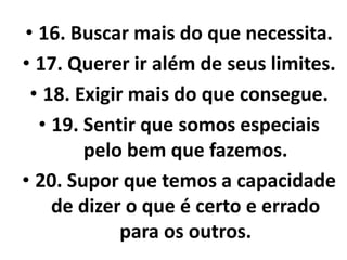 • 16. Buscar mais do que necessita. 
• 17. Querer ir além de seus limites. 
• 18. Exigir mais do que consegue. 
• 19. Sentir que somos especiais 
pelo bem que fazemos. 
• 20. Supor que temos a capacidade 
de dizer o que é certo e errado 
para os outros. 
 