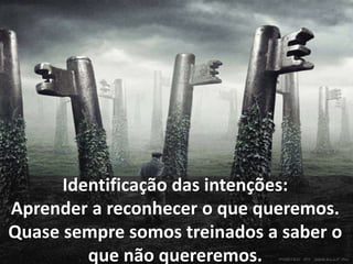 Identificação das intenções: 
Aprender a reconhecer o que queremos. 
Quase sempre somos treinados a saber o 
que não quereremos. 
 