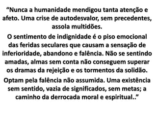 “Nunca a humanidade mendigou tanta atenção e 
afeto. Uma crise de autodesvalor, sem precedentes, 
assola multidões. 
O sentimento de indignidade é o piso emocional 
das feridas seculares que causam a sensação de 
inferioridade, abandono e falência. Não se sentindo 
amadas, almas sem conta não conseguem superar 
os dramas da rejeição e os tormentos da solidão. 
Optam pela falência não assumida. Uma existência 
sem sentido, vazia de significados, sem metas; a 
caminho da derrocada moral e espiritual..” 
 
