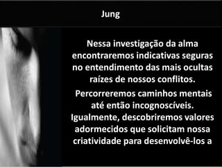 Nessa investigação da alma 
encontraremos indicativas seguras 
no entendimento das mais ocultas 
raízes de nossos conflitos. 
Percorreremos caminhos mentais 
até então incognoscíveis. 
Igualmente, descobriremos valores 
adormecidos que solicitam nossa 
criatividade para desenvolvê-los a 
contento. 
Jung 
 