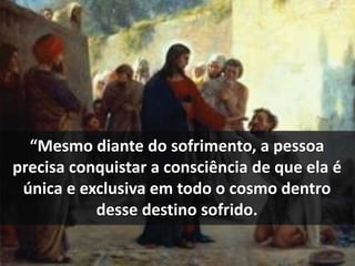 “Mesmo diante do sofrimento, a pessoa 
precisa conquistar a consciência de que ela é 
única e exclusiva em todo o cosmo dentro 
desse destino sofrido. 
 