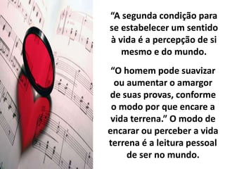 “A segunda condição para 
se estabelecer um sentido 
à vida é a percepção de si 
mesmo e do mundo. 
“O homem pode suavizar 
ou aumentar o amargor 
de suas provas, conforme 
o modo por que encare a 
vida terrena.” O modo de 
encarar ou perceber a vida 
terrena é a leitura pessoal 
de ser no mundo. 
 
