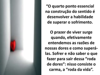 “O quarto ponto essencial 
na construção do sentido é 
desenvolver a habilidade 
de superar o sofrimento. 
O prazer de viver surge 
quando, efetivamente 
entendemos as razões de 
nossas dores e como superá-las. 
Sofrer e não saber o que 
fazer para sair dessa “roda 
de dores”: nisso consiste o 
carma, a “roda da vida”. 
 