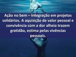 Ação no bem – Integração em projetos 
solidários. A aquisição de valor pessoal e 
convivência com a dor alheia trazem 
gratidão, estima pelas vivências 
pessoais. 
 