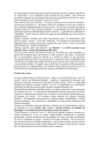 Os seres humanos não possuem um mecanismo biológico que lhes permita “reproduzir” ou “representar” o que “realmente” está ocorrendo em seu entorno. Não temos um mecanismo biológico que nos permita dizer que nossa experiência sensorial (ver, ouvir, cheirar, desgustar, tocar) “reproduz” o que está “lá fora”. 
Não vemos as cores que há lá fora; só vemos as cores que nossos sistemas sensoriais e nervosos nos permitem ver. Do mesmo modo, não escutamos os sons que existem no meio ambiente independentemente de nós mesmos. Os sons que escutamos são aqueles predeterminados por nossa estrutura biológica. As perturbações do meio ambiente só selecionam reações predeterminadas de nosso estrutura. As perturbações ambientais só “engatilham” nossas respostas dentro do espaço de possibilidades que nossa estrutura humana permite. 
Podemos assinalar, portanto, que existe “uma brecha crítica” na comunicação, entre dizer (ou falar) e escutar. Como disse Maturana: “O fenômeno de comunicação não depende do que se entrega, mas do que se passa com o que recebe. E isto é um assunto muito diferente de `transmitir informação`”. 
Podemos concluir, então, que dizemos o que dizemos e os outros escutam o que escutam; dizer e escutar são fenômenos diferentes. 
Este é um ponto crucial. Normalmente damos por assentado que o que escutamos é o que foi dito e supomos que o que dizemos é o que as pessoas vão escutar. Comumente não nos preocupamos sequer de verificar se o sentido que damos ao que escutamos corresponde àquele que lhe dá a pessoa que fala. A maioria da causa dos problemas que enfrentamos na comunicação surgem do fato de que as pessoas não se dão conta de que o escutar difere do falar. E quando o que se disse não é escutado na forma esperada, a gente preenche essa “brecha crítica” com histórias e juízos pessoais acerca de como são as outras pessoas, produzindo problemas ainda mais profundos na comunicação. 
Escutar não é ouvir. 
Até agora, diferenciamos o falar do escutar. Agora é necessário diferenciar o ouvir do escutar. Ouvir é um fenômeno biológico. Associa-se à capacidade de distinguir sons em nossas interações com um meio (que pode ser outra pessoa). Ouvir é a capacidade biológica que possuem algumas espécies vivas de ser engatilhadas por perturbações ambientais de tal forma que provocam o domínio sensorial chamado som. 
Determinadas perturbações ambientais geram, em alguns organismos, o que chamamos de fenômeno do ouvir. E essas mesmas perturbações poderiam não gerá-lo em outros organismos. Sabemos, por exemplo, que os cachorros ouvem algumas perturbações que os humanos não ouvem. Isto acontece porque possuem um estrutura biológica diferente. Os organismos que pertencem à mesma espécie compartilham a mesma estrutura biológica e são, normalmente, engatilhados de uma maneira similar por uma mesma perturbação. 
Escutar é um fenômeno totalmente diferente. Embora sua raiz seja biológica e repouse no fenômeno do ouvir, escutar não é ouvir. Escutar pertence ao domínio da linguagem e se constitui em nossas interações sociais com outros. 
O que diferencia o escutar do ouvir é o fato de que, quando escutamos, geramos um mundo interpretativo. O ato de escutar sempre implica compreensão e, portanto, interpretação. Quando atribuímos uma interpretação a um som, passamos do fenômeno do ouvir ao fenômeno do escutar. Escutar é ouvir mais interpretar. Não há escuta se não está envolvida uma atividade interpretativa. Aqui reside o aspecto ativo do escutar. Quando observamos que escutar implica interpretar, nos damos conta de que o escutar não é a dimensão passiva da comunicação como se supunha.  