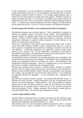 O fator interpretativo é de tal importância no fenômeno do escutar que é possível escutar ainda quando não há sons e, em conseqüência, não haja nada para ser ouvido. Efetivamente, podemos escutar os silêncios. Por exemplo, quando pedimos algo, o silêncio da outra pessoa pode ser escutado como uma negativa. Também escutamos os gestos, as posturas do corpo e os movimentos, na medida em que sejamos capazes de atribuir-lhes um sentido. Isso é o que permite o desenvolvimento de linguagens para os surdos. O cinema mudo também proporciona um bom exemplo de como podemos escutar quando não há sons. O ouvir e o escutar, insistimos, são fenômenos diferentes. 
De uma compreensão descritiva a uma compreensão geradora da linguagem. 
Normalmente pensamos que escutamos palavras. Nossa capacidade de organizar as palavras em unidades maiores nos permite escutar orações. Nossa capacidade de organizar orações em unidades ainda maiores nos permite escutar relatos, narrativas, histórias. Porém, em última instância, tudo parece reduzir-se a palavras. Em nossa interpretação tradicional, as palavras rotulam, nomeiam ou fazem referência a um objeto, um acontecimento, uma idéia, etc.. 
Diz-se que o significado de uma palavra é sua conexão com aquilo a que se refere. Como nem sempre podemos assinalar o objeto, acontecimento, idéia, etc., à qual se refere a palavra, o significado de uma palavra se estabelece, comumente, por meio de uma definição. A definição proporciona um significado à palavra usando outras palavras que se referem a ela. Se não conhecemos o significado de uma palavra, consultamos um dicionário. Ali cada palavra se mostra junto a outras palavras. Em um dicionário, o significado vive em um universo de palavras. 
A interpretação anterior é consistente com a antiga suposição de que a linguagem é um instrumento passivo para descrever a realidade. Nós decidimos que essa interpretação produz uma compreensão estreita do fenômeno do escutar. Nós defendemos uma interpretação diferente da linguagem. Para nós, a linguagem não é só um instrumento que descreve a realidade. Sustentamos que a linguagem é ação. 
Dissemos que, quando falamos, atuamos e, quando atuamos, mudamos a realidade, geramos uma nova. Mesmo quando descrevemos o que observamos, pois obviamente o fazemos, estamos também atuando, estamos “fazendo” uma descrição e uma descrição não é neutra. Joga um papel em nosso horizonte de ações possíveis. A isto chamamos de capacidade geradora da linguagem – já que sustentamos que a linguagem gera realidade. 
Baseando-nos na premissa anterior, geramos uma compreensão diferente do que é o fenômeno de conferir sentido. Ludwig Wittgenstein, disse que “O significado de uma palavra é seu uso na linguagem”. Porém apontar o “uso” de uma palavra é, desde já, apontar para as ações nas quais tal palavra é usada, de uma forma que faz sentido. Sustentamos que se queremos captar o sentido do que se diz, devemos examinar as ações que permeiam o falar. Quando escutamos, não escutamos somente palavras, escutamos também ações. Isto é a chave para compreender o escutar. 
As ações compreendidas no falar. 
Quando falamos, normalmente não executamos uma ação, mas três diferentes ações relevantes para o processo da comunicação humana. Esses três tipos de ações foram originalmente distinguidos pelo filósofo britânico J. L. Austin. 
Num primeiro nível, está o ato de articular as palavras que dizemos. Esta é a ação de dizer o que dizemos. Austin os chamou de “atos locucionais”. Dizer, por exemplo,  