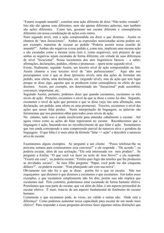 “Estarei ocupado amanhã”, constitui uma ação diferente de dizer “Não tenho vontade”. Isto não são apenas sons diferentes, nem são apenas diferentes palavras, mas também são ações diferentes. Como tais, geraram um escutar diferente e conseqüências diferentes em nossa coordenação de ações com outros. 
Num segundo nível, está a ação compreendida em dizer o que dizemos. Austin os chamou de “atos ilocucionais”. Ambas as expressões mencionadas acima podem ser, por exemplo, maneiras de recusar ao pedido “Poderia assistir nossa reunião de amanhã?”. Ambas são negativas a esse pedido e, como tais, implicam uma mesma ação e são escutadas como a mesma coisa (isto é, como negativas), sem prejuízo de que ambas as negativas sejam escutadas de forma diferente, em virtude de suas diferenças de nível “locucional”. Nossa taxionomia dos atos linguísticos básicos – a saber, afirmações, declarações, pedidos, ofertas e promessas – opera neste segundo nível. 
Existe, finalmente, segundo Austin, um terceiro nível de ação compreendido na fala. Austin chamou a esse terceiro nível de “atos perlocucionais”. Aqui não nos preocupamos com o que se disse (primeiro nível), nem das ações de formular um pedido, uma oferta, uma declaração, etc. (segundo nível), mas da ação que tem lugar porque se disse algo, aquelas que se produzem como conseqüência ou efeito do que dizemos. Assim, por exemplo, um determinado ato “ilocucional” pode assombrar, convencer, importunar, etc.. 
Seguindo Austin, portanto, podemos dizer que quando escutamos, escutamos os três níveis de ação. Primeiro, escutamos o nível do que se disse e como foi dito. Segundo, escutamos o nível da ação que permeia o que se disse (seja isto uma afirmação, uma declaração, um pedido, uma oferta ou uma promessa). Terceiro, escutamos o nível das ações que nosso falar produz. Nesta interpretação da linguagem, as palavras são ferramentas que nos permitem olhar para todos esses níveis de ação. 
No entanto, tudo isso é ainda insuficiente para entender cabalmente o escutar. Até agora vimos como as ações do falar repercutem no escutar. Reconhecemos que a linguagem é ação, baseando-nos no reconhecimento de que falar é ação. Sustentamos que isto ainda corresponde a uma compreensão parcial da natureza ativa e geradora da linguagem. O que falta é ir mais além da fórmula “falar => ação” e descobrir a natureza ativa do escutar. 
Examinemos alguns exemplos. Se pergunto a um cliente: “Posso telefonar-lhe na próxima semana para continuarmos essa conversa?” e ele responde : “De acordo.”, eu poderia escutar, além de sua aceitação, “Ele está interessado em meu produto”. Se pergunto a Emília: “O que você vai fazer na noite de Ano Novo?” e ela responde: “Ficarei em casa”, eu poderia escutar: “Emília quer fugir das tensões que lhe produzem as atividades sociais”. Se meu filho pergunta: “Papai, você pode me dar cinquenta dólares?”, eu poderia escutar: “Está planejando sair com sua noiva”. 
Obviamente isto não foi o que se disse; porém foi o que eu escutei. Não nos esqueçamos que dizemos o que dizemos e escutamos o que escutamos. Em todos esses exemplos, o que escutamos simplesmente não foi dito, porém isso não implica que escutamos mal. Pelo contrário, poderíamos estar escutando de forma bastante efetiva. Postulamos que essa parte do escutar, que vai além do falar, é um aspecto primordial do escutar efetivo. É mais, trata-se de um aspecto fundamental do fenômeno do escutar humano. 
Certamente o que escutamos pode, às vezes, ser válido e outras não. Onde está a diferença? Como podemos aumentar nossa capacidade para escutar de um modo mais efetivo? Para responder a essas perguntas devemos fazer algumas outras distinções que  