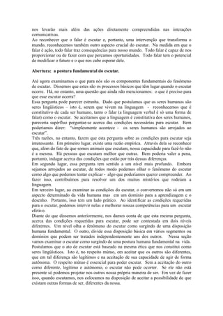 nos levarão mais além das ações diretamente compreendidas nas interações comunicativas. 
Ao reconhecer que o falar é escutar e, portanto, uma intervenção que transforma o mundo, reconhecemos também outro aspecto crucial do escutar. Na medida em que o falar é ação, todo falar traz consequências para nosso mundo. Todo falar é capaz de nos proporcionar ou de fazer com que percamos oportunidades. Todo falar tem o potencial de modificar o futuro e o que nos cabe esperar dele. 
Abertura: a postura fundamental do escutar. 
Até agora examinamos o que para nós são os componentes fundamentais do fenômeno de escutar. Dissemos que estes são os processos básicos que têm lugar quando o escutar ocorre. Há, no entanto, uma questão que ainda não mencionamos: o que é preciso para que esse escutar ocorra? 
Essa pergunta pode parecer estranha. Dado que postulamos que os seres humanos são seres lingüísticos – isto é, serem que vivem na linguagem - reconhecemos que é constitutivo de cada ser humano, tanto o falar (a linguagem verbal é só uma forma de falar) como o escutar. Se aceitamos que a linguagem é constitutiva dos seres humanos, pareceria supérfluo perguntar-se acerca das condições necessárias para escutar. Bem poderíamos dizer: “simplesmente acontece - os seres humanos são arrojados ao escutar”. 
Três razões, no entanto, fazem que esta pergunta sobre as condições para escutar seja interessante. Em primeiro lugar, existe uma razão empírica. Através dela se reconhece que, além do fato de que somos animais que escutam, nossa capacidade para fazê-lo não é a mesma. Há pessoas que escutam melhor que outras. Bem poderia valer a pena, portanto, indagar acerca das condições que estão por trás dessas diferenças. 
Em segundo lugar, essa pergunta tem sentido a um nível mais profundo. Embora sejamos arrojados ao escutar, de todos modo podemos olhar o fenômeno do escutar como algo que podemos tentar explicar - algo que poderíamos querer compreender. Ao fazer isso, contribuímos para resolver um dos muitos mistérios que rodeiam a linguagem. 
Em terceiro lugar, ao examinar as condições do escutar, o convertemos não só em um aspecto determinado da vida humana mas em um domínio para a aprendizagem e o desenho. Portanto, isso tem um lado prático. Ao identificar as condições requeridas para o escutar, podemos intervir nelas e melhorar nossas competências para um escutar efetivo. 
Diante do que dissemos anteriormente, nos damos conta de que esta mesma pergunta, acerca das condições requeridas para escutar, pode ser contestada em dois níveis diferentes. Um nível olha o fenômeno do escutar como surgindo de uma disposição humana fundamental. O outro, divide essa disposição básica em vários segmentos ou domínios que podem ser tratados independentemente uns dos outros. Nessa seção vamos examinar o escutar como surgindo de uma postura humana fundamental na vida. 
Postulamos que o ato de escutar está baseado na mesma ética que nos constitui como seres lingüísticos. Isto é, no respeito mútuo, em aceitar que os outros são diferentes, que em tal diferença são legítimos e na aceitação de sua capacidade de agir de forma autônoma. O respeito mútuo é essencial para poder escutar. Sem a aceitação do outro como diferente, legítimo e autônomo, o escutar não pode ocorrer. Se ele não está presente só podemos projetar nos outros nossa própria maneira de ser. Em vez de fazer isso, quando escutamos, nos colocamos na disposição de aceitar a possibilidade de que existam outras formas de ser, diferentes da nossa.  