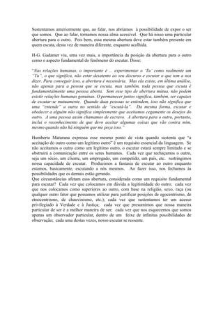 Sustentamos anteriormente que, ao falar, nos abríamos à possibilidade de expor o ser que somos. Que ao falar, tornamos nossa alma acessível. Que há nisso uma particular abertura para o outro. Pois bem, essa mesma abertura deve estar também presente em quem escuta, desta vez de maneira diferente, enquanto acolhida. 
H-G. Gadamer viu, uma vez mais, a importância da posição da abertura para o outro como o aspecto fundamental do fenômeno do escutar. Disse: 
“Nas relações humanas, o importante é ... experimentar o ‘Tu’ como realmente um “Tu”, o que significa, não estar desatento ao seu discurso e escutar o que tem a nos dizer. Para conseguir isso, a abertura é necessária. Mas ela existe, em última análise, não apenas para a pessoa que se escuta, mas também, toda pessoa que escuta é fundamentalmente uma pessoa aberta. Sem esse tipo de abertura mútua, não podem existir relações humanas genuínas. O permanecer juntos significa, também, ser capazes de escutar-se mutuamente. Quando duas pessoas se entendem, isso não significa que uma “entende” a outra no sentido de “escutá-la”. Da mesma forma, escutar e obedecer a alguém não significa simplesmente que aceitamos cegamente os desejos do outro. A uma pessoa assim chamamos de escravo. A abertura para o outro, portanto, inclui o reconhecimento de que devo aceitar algumas coisas que vão contra mim, mesmo quando não há ninguém que me peça isso.” 
Humberto Maturana expressa esse mesmo ponto de vista quando sustenta que “a aceitação do outro como um legítimo outro” é um requisito essencial da linguagem. Se não aceitamos o outro como um legítimo outro, o escutar estará sempre limitado e se obstruirá a comunicação entre os seres humanos. Cada vez que rechaçamos o outro, seja um sócio, um cliente, um empregado, um competido, um país, etc. restringimos nossa capacidade de escutar. Produzimos a fantasia de escutar ao outro enquanto estamos, basicamente, escutando a nós mesmos. Ao fazer isso, nos fechamos às possibilidades que os demais estão gerando. 
Que circunstâncias afetam essa abertura, considerada como um requisito fundamental para escutar? Cada vez que colocamos em dúvida a legitimidade do outro; cada vez que nos colocamos como superiores ao outro, com base na religião, sexo, raça (ou qualquer outro fator que possamos utilizar para justificar posições de egocentrismo, de etnocentrismo, de chauvinismo, etc.); cada vez que sustentamos ter um acesso privilegiado à Verdade e à Justiça; cada vez que presumimos que nossa maneira particular de ser é a melhor maneira de ser; cada vez que nos esquecemos que somos apenas um observador particular, dentro de um feixe de infinitas possibilidades de observação; cada uma destas vezes, nosso escutar se ressente. 