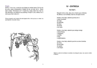 Oração                                                                                                               IV - ENTREGA
Senhor, Tu és a luz, a única luz que dissipa as minhas trevas. Só à luz do
teu amor, posso compreender o mistério da dor, da vida, da fé… Quero                                                       Que beijo?...
estar contigo. Permanecer em Ti. Ajuda-me a vigiar nesta hora. Que eu
não adormeça e me afaste da tua presença. Porque Tu és a videira e eu o                        Ninguém te tira a vida, Jesus, és tu mesmo que a ofereces.
ramo que só tem vida em ti.                                                                    No silêncio e na humildade, dás-me uma lição de amor.

                                                                                               Aceitas o meu beijo, sabendo que leva em si
(Procuro descobrir como manter firme esta ligação entre o ramo que sou e a videira da
qual depende o meu existir, Deus.)                                                             o peso do pecado,
                                                                                               da inveja,
                                                                                               da desilusão,
                                                                                               da frieza,
                                                                                               da dúvida
                                                                                               e do medo.

                                                                                               Aceitas o meu beijo, sabendo que carrega consigo
                                                                                               a desconfiança,
                                                                                               o desespero,
                                                                                               a solidão,
                                                                                               a fuga,
                                                                                               o superficialismo.

                                                                                               Aceitas o meu beijo, sabendo que tem as cores cinzentas
                                                                                               da crítica,
                                                                                               da escuridão,
                                                                                               do orgulho
                                                                                               e da traição.


                                                                                        (Medito no poder da humildade, da verdade e da entrega de Jesus. Leio, escuto e medito
                                                                                        a Palavra.)




                                                                                   6                                                                                        7
 