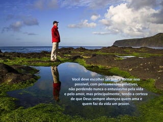 Você deve escolher ser feliz e tornar isso possível, com pensamentos positivos,não perdendo nunca o entusiasmo pela vida e pelo amor, mas principalmente, tendo a certeza de que Deus sempre abençoa quem ama e quem faz da vida um prazer.