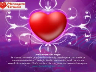 Projeto Bom Dia Coração Se a gente cresce com os golpes duros da vida, também pode crescer com os toques suaves na alma... Nada faz sentido neste mundo se não tocamos o coração de uma pessoa. Tenha um lindo dia, com pequenas e constantes alegrias. www.mensagensvirtuais.com.br 