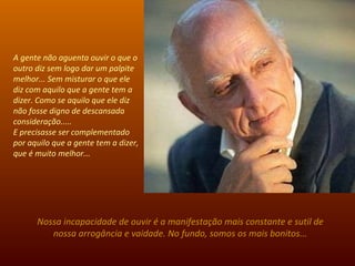 A gente não aguenta ouvir o que o outro diz sem logo dar um palpite melhor... Sem misturar o que ele diz com aquilo que a gente tem a dizer. Como se aquilo que ele diz não fosse digno de descansada consideração.....  E precisasse ser complementado por aquilo que a gente tem a dizer, que é muito melhor...  Nossa incapacidade de ouvir é a manifestação mais constante e sutil de nossa arrogância e vaidade. No fundo, somos os mais bonitos... 