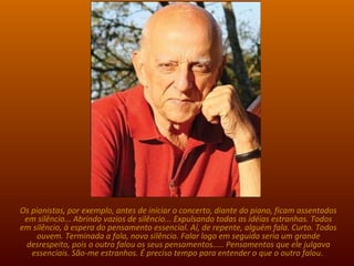 Tenho um velho amigo, Jovelino, que se mudou para os Estados Unidos estimulado pela revolução de 64. Contou-me de sua experiência com os índios: Reunidos os participantes, ninguém fala. Há um longo, longo silêncio. Vejam a semelhança... Os pianistas, por exemplo, antes de iniciar o concerto, diante do piano, ficam assentados em silêncio... Abrindo vazios de silêncio... Expulsando todas as idéias estranhas. Todos em silêncio, à espera do pensamento essencial. Aí, de repente, alguém fala. Curto. Todos ouvem. Terminada a fala, novo silêncio. Falar logo em seguida seria um grande desrespeito, pois o outro falou os seus pensamentos..... Pensamentos que ele julgava essenciais. São-me estranhos. É preciso tempo para entender o que o outro falou.  