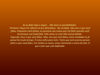 Se eu falar logo a seguir... São duas as possibilidades.  Primeira: Fiquei em silêncio só por delicadeza.. Na verdade, não ouvi o que você falou. Enquanto você falava, eu pensava nas coisas que iria falar quando você terminasse sua (tola) fala. Falo como se você não tivesse falado.  Segunda: Ouvi o que você falou. Mas, isso que você falou como novidade eu já pensei há muito tempo. É coisa velha para mim. Tanto que nem preciso pensar sobre o que você falou. Em ambos os casos, estou chamando o outro de tolo. O que é pior que uma bofetada. 