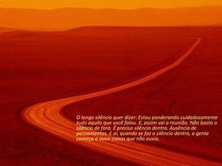 O longo silêncio quer dizer: Estou ponderando cuidadosamente tudo aquilo que você falou. E, assim vai a reunião. Não basta o silêncio de fora. É preciso silêncio dentro. Ausência de pensamentos. E aí, quando se faz o silêncio dentro, a gente começa a ouvir coisas que não ouvia.  