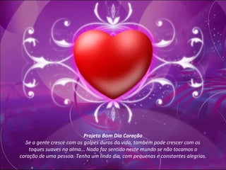 Projeto Bom Dia Coração Se a gente cresce com os golpes duros da vida, também pode crescer com os toques suaves na alma... Nada faz sentido neste mundo se não tocamos o coração de uma pessoa. Tenha um lindo dia, com pequenas e constantes alegrias. 