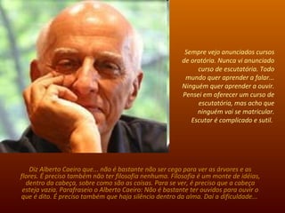 Sempre vejo anunciados cursos de oratória. Nunca vi anunciado curso de escutatória. Todo mundo quer aprender a falar... Ninguém quer aprender a ouvir. Pensei em oferecer um curso de escutatória, mas acho que ninguém vai se matricular. Escutar é complicado e sutil.  Diz Alberto Caeiro que... não é bastante não ser cego para ver as árvores e as flores. É preciso também não ter filosofia nenhuma. Filosofia é um monte de idéias, dentro da cabeça, sobre como são as coisas. Para se ver, é preciso que a cabeça esteja vazia. Parafraseio o Alberto Caeiro: Não é bastante ter ouvidos para ouvir o que é dito. É preciso também que haja silêncio dentro da alma. Daí a dificuldade...  