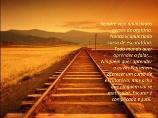 Sempre vejo anunciados cursos de oratória. Nunca vi anunciado curso de escutatória. Todo mundo quer aprender a falar... Ninguém quer aprender a ouvir. Pensei em oferecer um curso de escutatória, mas acho que ninguém vai se matricular. Escutar é complicado e sutil .  