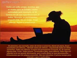 Tenho um velho amigo, Jovelino, que se mudou para os Estados Unidos estimulado pela revolução de 64. Contou-me de sua experiência com os índios: Reunidos os participantes, ninguém fala. Há um longo, longo silêncio. Vejam a semelhança... Os pianistas, por exemplo, antes de iniciar o concerto, diante do piano, ficam assentados em silêncio... Abrindo vazios de silêncio... Expulsando todas as idéias estranhas. Todos em silêncio, à espera do pensamento essencial. Aí, de repente, alguém fala. Curto. Todos ouvem. Terminada a fala, novo silêncio. Falar logo em seguida seria um grande desrespeito, pois o outro falou os seus pensamentos..... Pensamentos que ele julgava essenciais. São-me estranhos. É preciso tempo para entender o que o outro falou.   