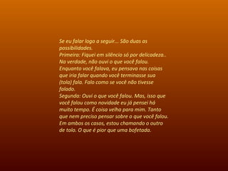 Se eu falar logo a seguir... São duas as possibilidades.  Primeira: Fiquei em silêncio só por delicadeza.. Na verdade, não ouvi o que você falou. Enquanto você falava, eu pensava nas coisas que iria falar quando você terminasse sua (tola) fala. Falo como se você não tivesse falado.  Segunda: Ouvi o que você falou. Mas, isso que você falou como novidade eu já pensei há muito tempo. É coisa velha para mim. Tanto que nem preciso pensar sobre o que você falou. Em ambos os casos, estou chamando o outro de tolo. O que é pior que uma bofetada. 