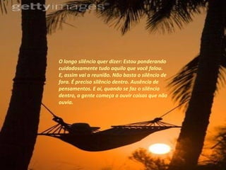 O longo silêncio quer dizer: Estou ponderando cuidadosamente tudo aquilo que você falou. E, assim vai a reunião. Não basta o silêncio de fora. É preciso silêncio dentro. Ausência de pensamentos. E aí, quando se faz o silêncio dentro, a gente começa a ouvir coisas que não ouvia.  