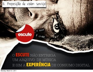 2. Proposição de valor: serviço




                O ESCUTE NÃO ENTREGA
                UM ARQUIVO DE MÚSICA
                E SIM A EXPERÊNCIA DE CONSUMO DIGITAL
Monday, March 21, 2011
 