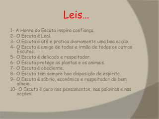                   Leis…1- A Honra do Escuta inspira confiança. 2- O Escuta é Leal. 3- O Escuta é útil e pratica diariamente uma boa acção. 4- O Escuta é amigo de todos e irmão de todos os outros Escutas. 5- O Escuta é delicado e respeitador. 6- O Escuta protege as plantas e os animais. 7- O Escuta é obediente. 8- O Escuta tem sempre boa disposição de espírito. 9- O Escuta é sóbrio, económico e respeitador do bem alheio. 10- O Escuta é puro nos pensamentos, nas palavras e nas acções. 