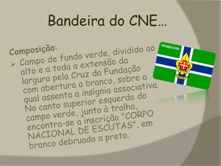  baseado na adesão voluntária a um quadro de valores expressos na Promessa e Lei escutistas, através de um método original que permite a cada jovem ser protagonista do seu próprio crescimento, para que se sinta plenamente realizado e desempenhe um papel construtivo na sociedade.Bandeira do CNE…Composição:Campo de fundo verde, dividido ao alto e a toda a extensão da largura pela Cruz da Fundação com abertura a branco, sobre a qual assenta a insígnia associativa. No canto superior esquerdo do campo verde, junto à tralha, encontra-se a inscrição "CORPO NACIONAL DE ESCUTAS", em branco debruado a preto.   Ser Lobito!