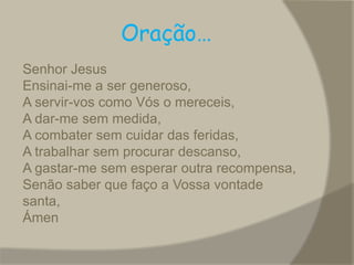 Oração… Oração do Escuta Senhor JesusEnsinai-me a ser generoso,A servir-vos como Vós o mereceis,A dar-me sem medida,A combater sem cuidar das feridas,A trabalhar sem procurar descanso,A gastar-me sem esperar outra recompensa,Senão saber que faço a Vossa vontade santa,Ámen.