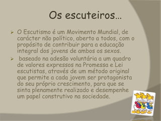 Os escuteiros…O Escutismo é um Movimento Mundial, de carácter não político, aberto a todos, com o propósito de contribuir para a educação integral dos jovens de ambos os sexos.