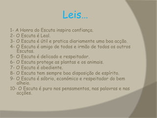                   Leis…1- A Honra do Escuta inspira confiança. 2- O Escuta é Leal. 3- O Escuta é útil e pratica diariamente uma boa acção. 4- O Escuta é amigo de todos e irmão de todos os outros Escutas. 5- O Escuta é delicado e respeitador. 6- O Escuta protege as plantas e os animais. 7- O Escuta é obediente. 8- O Escuta tem sempre boa disposição de espírito. 9- O Escuta é sóbrio, económico e respeitador do bem alheio. 10- O Escuta é puro nos pensamentos, nas palavras e nas acções. 