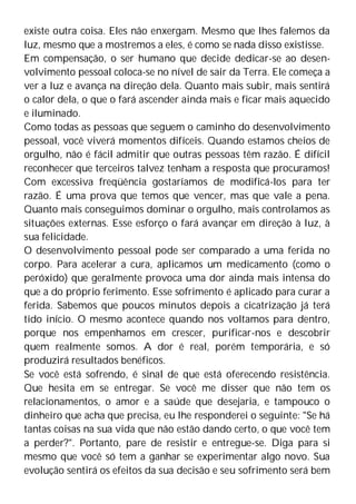 existe outra coisa. Eles não enxergam. Mesmo que lhes falemos da
luz, mesmo que a mostremos a eles, é como se nada disso existisse.
Em compensação, o ser humano que decide dedicar-se ao desen-
volvimento pessoal coloca-se no nível de sair da Terra. Ele começa a
ver a luz e avança na direção dela. Quanto mais subir, mais sentirá
o calor dela, o que o fará ascender ainda mais e ficar mais aquecido
e iluminado.
Como todas as pessoas que seguem o caminho do desenvolvimento
pessoal, você viverá momentos difíceis. Quando estamos cheios de
orgulho, não é fácil admitir que outras pessoas têm razão. É difícil
reconhecer que terceiros talvez tenham a resposta que procuramos!
Com excessiva freqüência gostaríamos de modificá-los para ter
razão. É uma prova que temos que vencer, mas que vale a pena.
Quanto mais conseguimos dominar o orgulho, mais controlamos as
situações externas. Esse esforço o fará avançar em direção à luz, à
sua felicidade.
O desenvolvimento pessoal pode ser comparado a uma ferida no
corpo. Para acelerar a cura, aplicamos um medicamento (como o
peróxido) que geralmente provoca uma dor ainda mais intensa do
que a do próprio ferimento. Esse sofrimento é aplicado para curar a
ferida. Sabemos que poucos minutos depois a cicatrização já terá
tido início. O mesmo acontece quando nos voltamos para dentro,
porque nos empenhamos em crescer, purificar-nos e descobrir
quem realmente somos. A dor é real, porém temporária, e só
produzirá resultados benéficos.
Se você está sofrendo, é sinal de que está oferecendo resistência.
Que hesita em se entregar. Se você me disser que não tem os
relacionamentos, o amor e a saúde que desejaria, e tampouco o
dinheiro que acha que precisa, eu lhe responderei o seguinte: "Se há
tantas coisas na sua vida que não estão dando certo, o que você tem
a perder?". Portanto, pare de resistir e entregue-se. Diga para si
mesmo que você só tem a ganhar se experimentar algo novo. Sua
evolução sentirá os efeitos da sua decisão e seu sofrimento será bem
 
